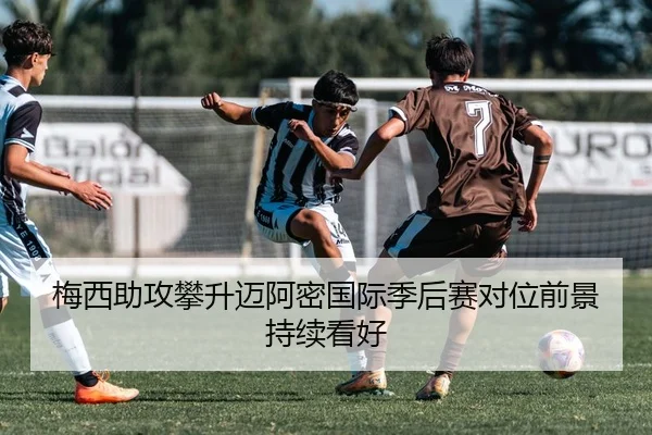 梅西助攻攀升迈阿密国际季后赛对位前景持续看好